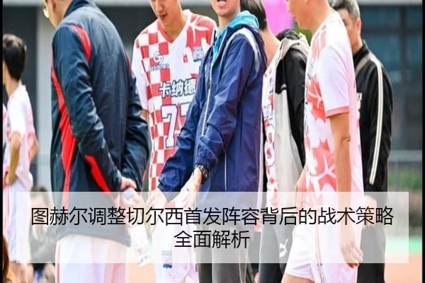 图赫尔调整切尔西首发阵容背后的战术策略全面解析